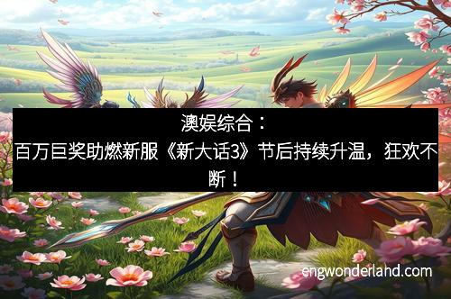 澳娱综合：百万巨奖助燃新服《新大话3》节后持续升温，狂欢不断！