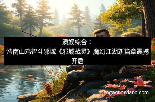 澳娱综合：浩南山鸡智斗邪域《邪域战灵》魔幻江湖新篇章震撼开启