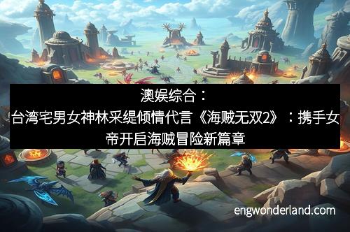 澳娱综合：台湾宅男女神林采缇倾情代言《海贼无双2》：携手女帝开启海贼冒险新篇章