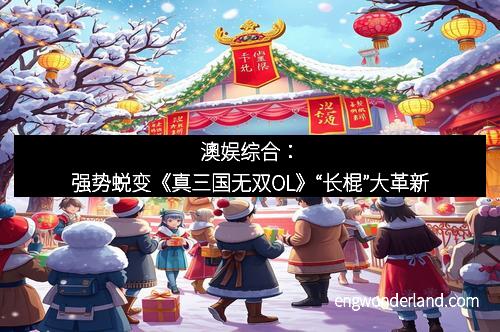 澳娱综合：强势蜕变《真三国无双OL》“长棍”大革新